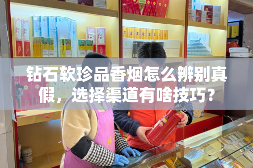 钻石软珍品香烟怎么辨别真假，选择渠道有啥技巧？